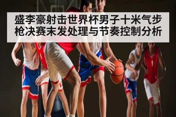 盛李豪射击世界杯男子十米气步枪决赛末发处理与节奏控制分析