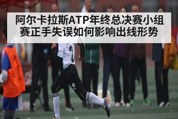 阿尔卡拉斯ATP年终总决赛小组赛正手失误如何影响出线形势 - kaiyun